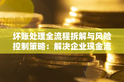 武汉坏账处理全流程拆解与风险控制策略：解决企业现金流顽疾的实战指南