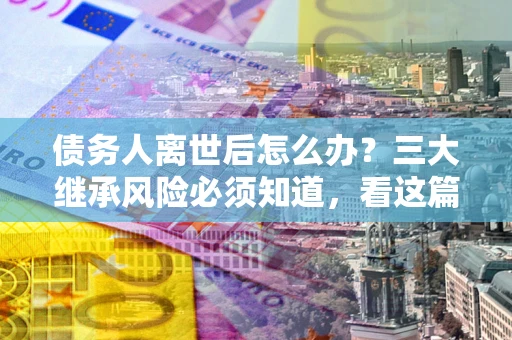 武汉债务人离世后怎么办？三大继承风险必须知道，看这篇就够了