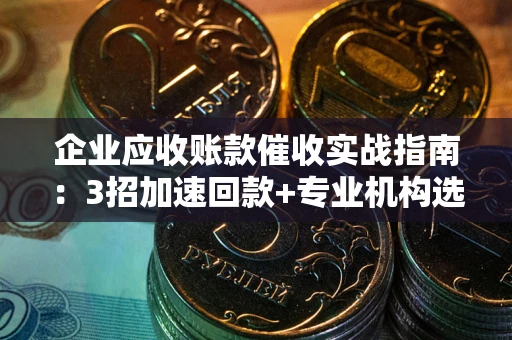 武汉企业应收账款催收实战指南：3招加速回款+专业机构选择避坑