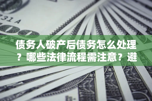 武汉债务人破产后债务怎么处理？哪些法律流程需注意？避免踩坑指南